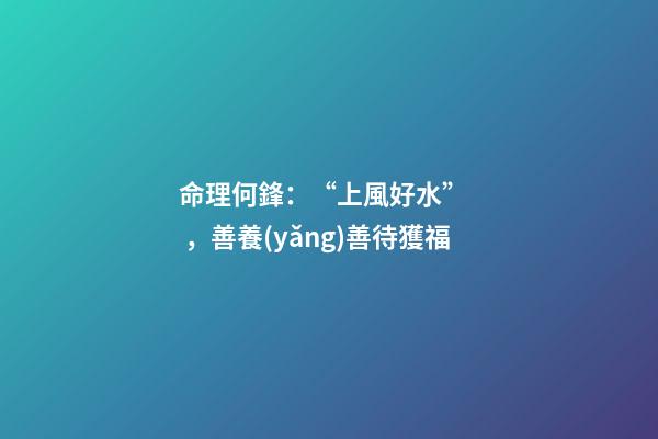 命理何鋒：“上風好水”，善養(yǎng)善待獲福